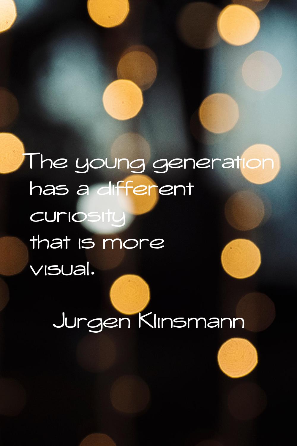 The young generation has a different curiosity that is more visual.