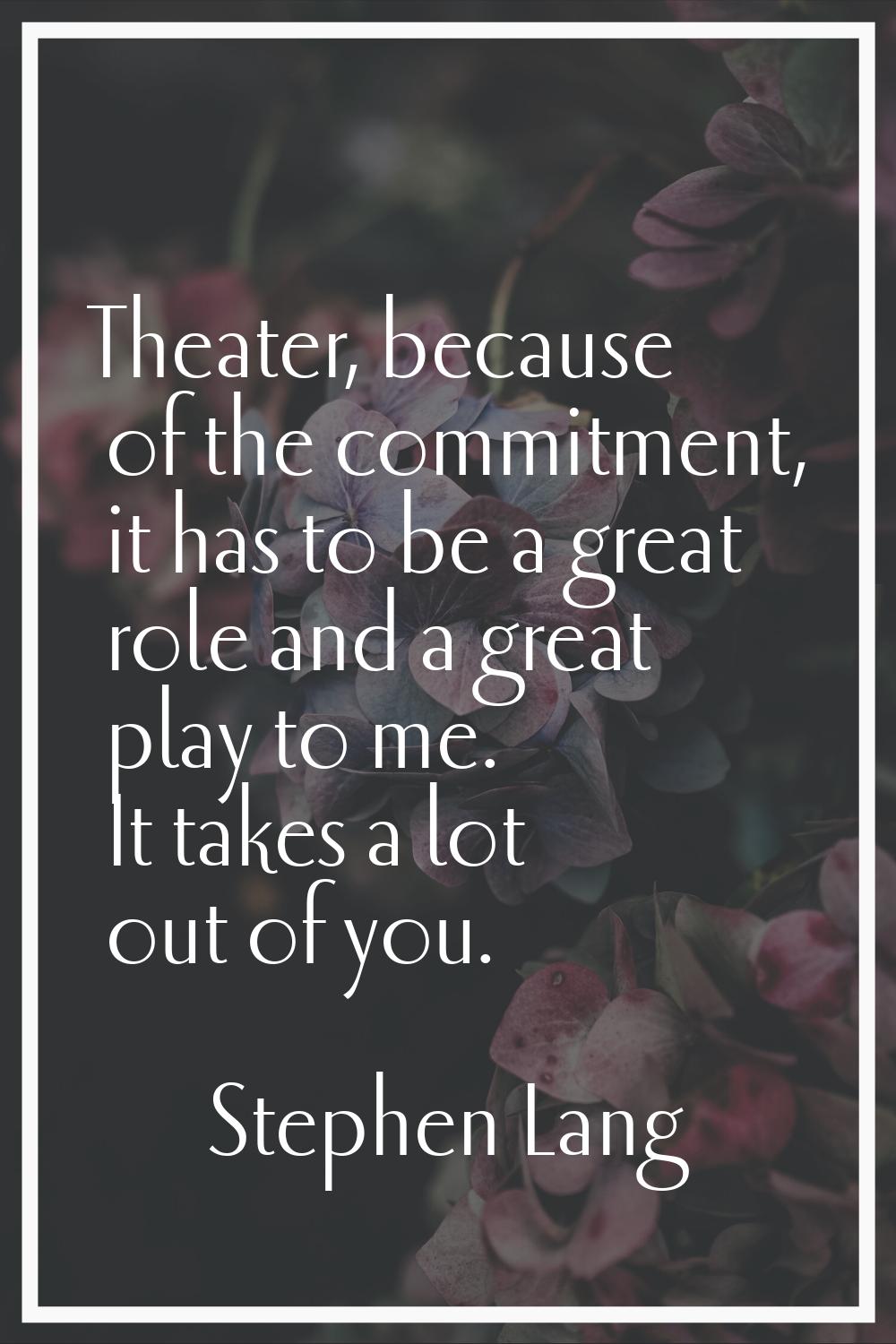 Theater, because of the commitment, it has to be a great role and a great play to me. It takes a lo