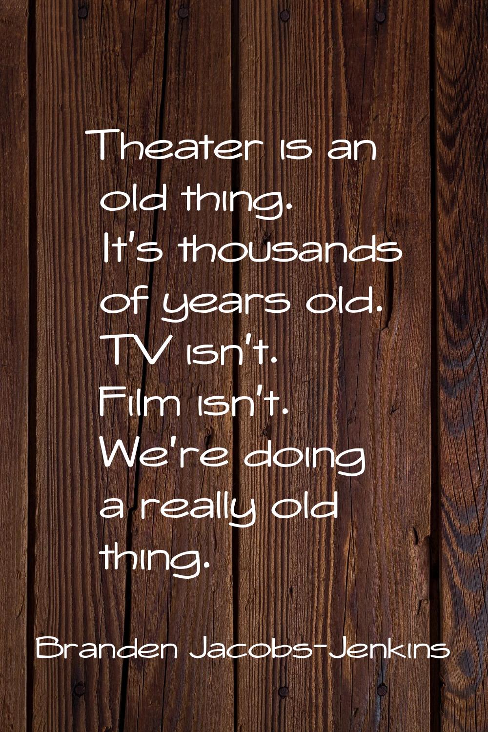 Theater is an old thing. It's thousands of years old. TV isn't. Film isn't. We're doing a really ol
