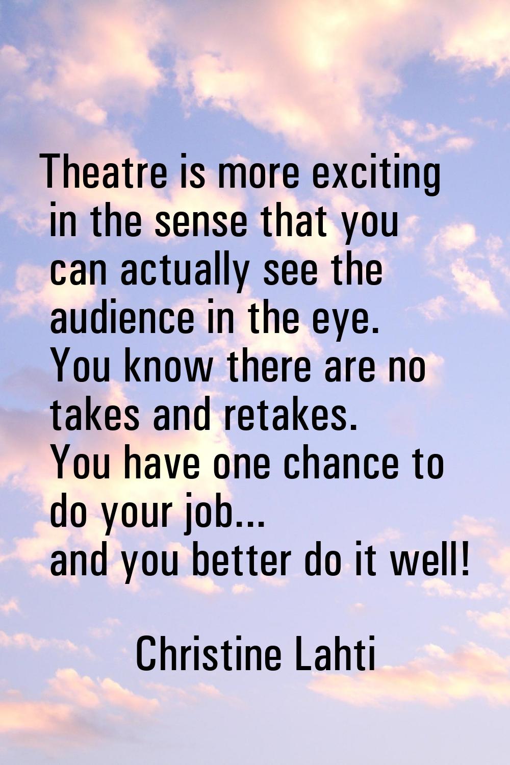 Theatre is more exciting in the sense that you can actually see the audience in the eye. You know t