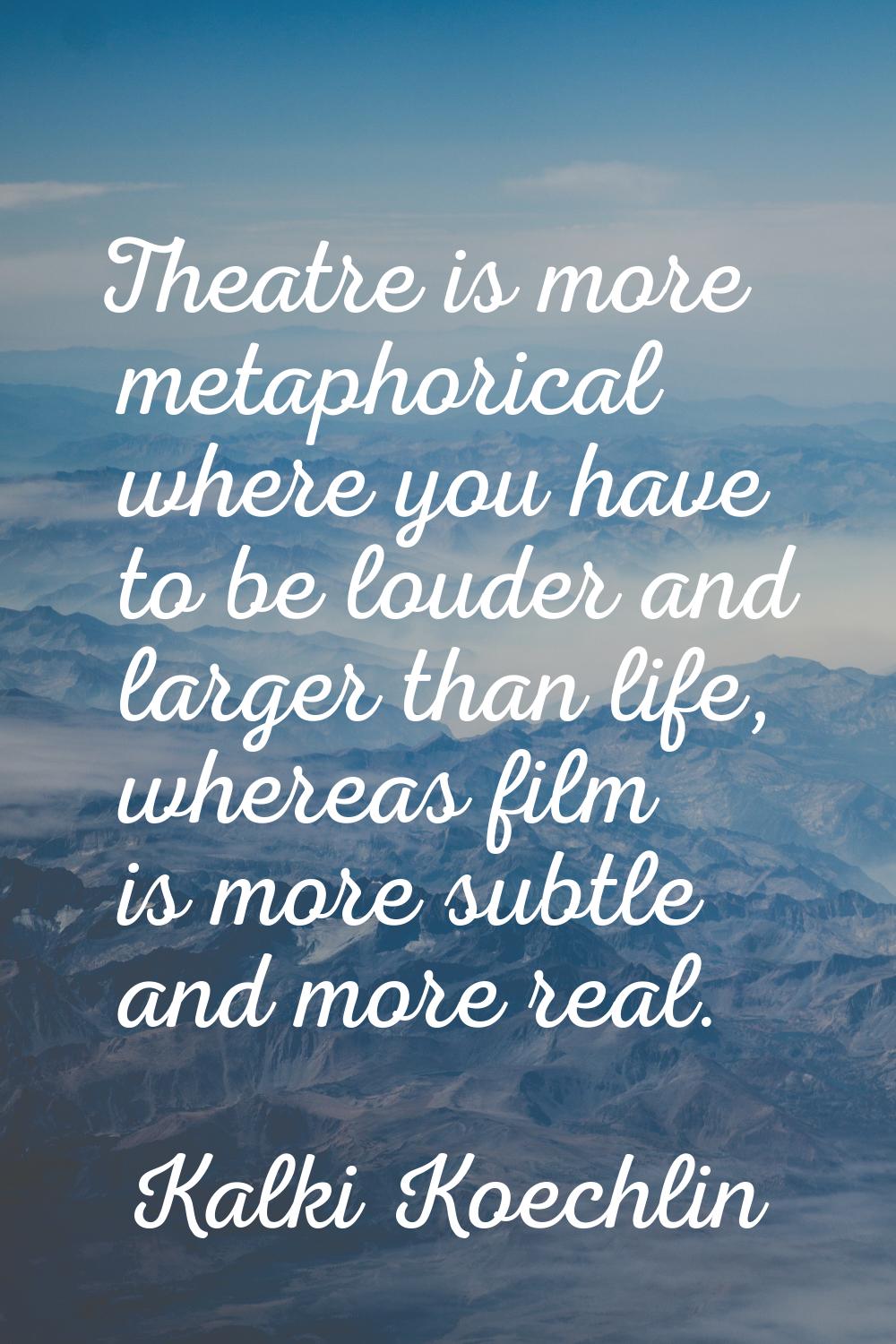 Theatre is more metaphorical where you have to be louder and larger than life, whereas film is more