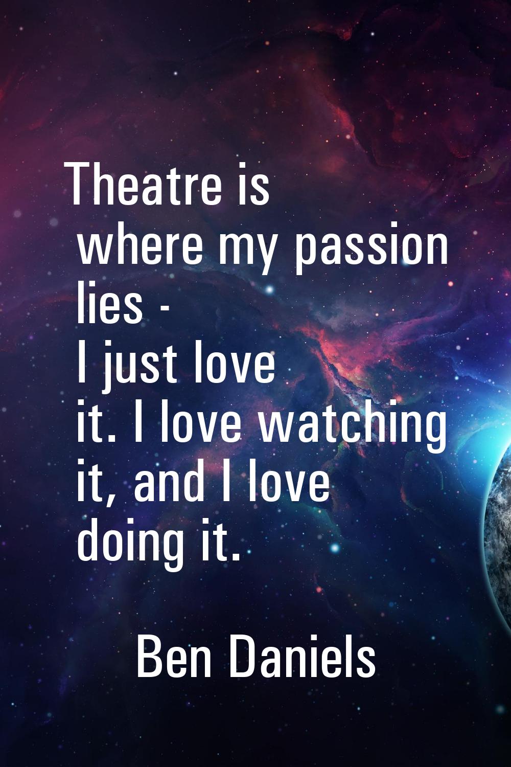 Theatre is where my passion lies - I just love it. I love watching it, and I love doing it.