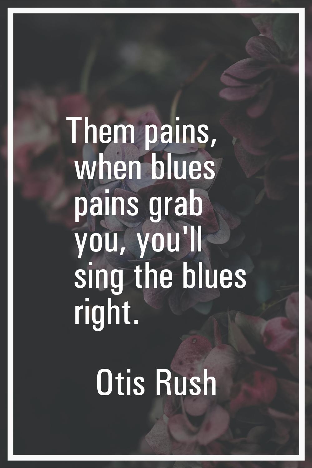 Them pains, when blues pains grab you, you'll sing the blues right.