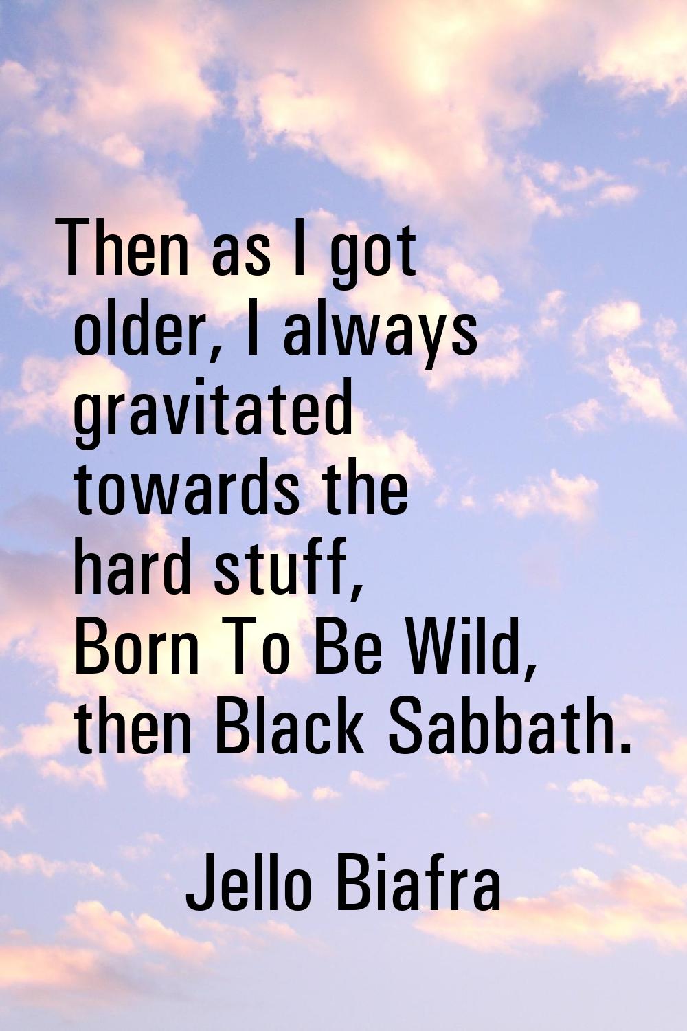 Then as I got older, I always gravitated towards the hard stuff, Born To Be Wild, then Black Sabbat