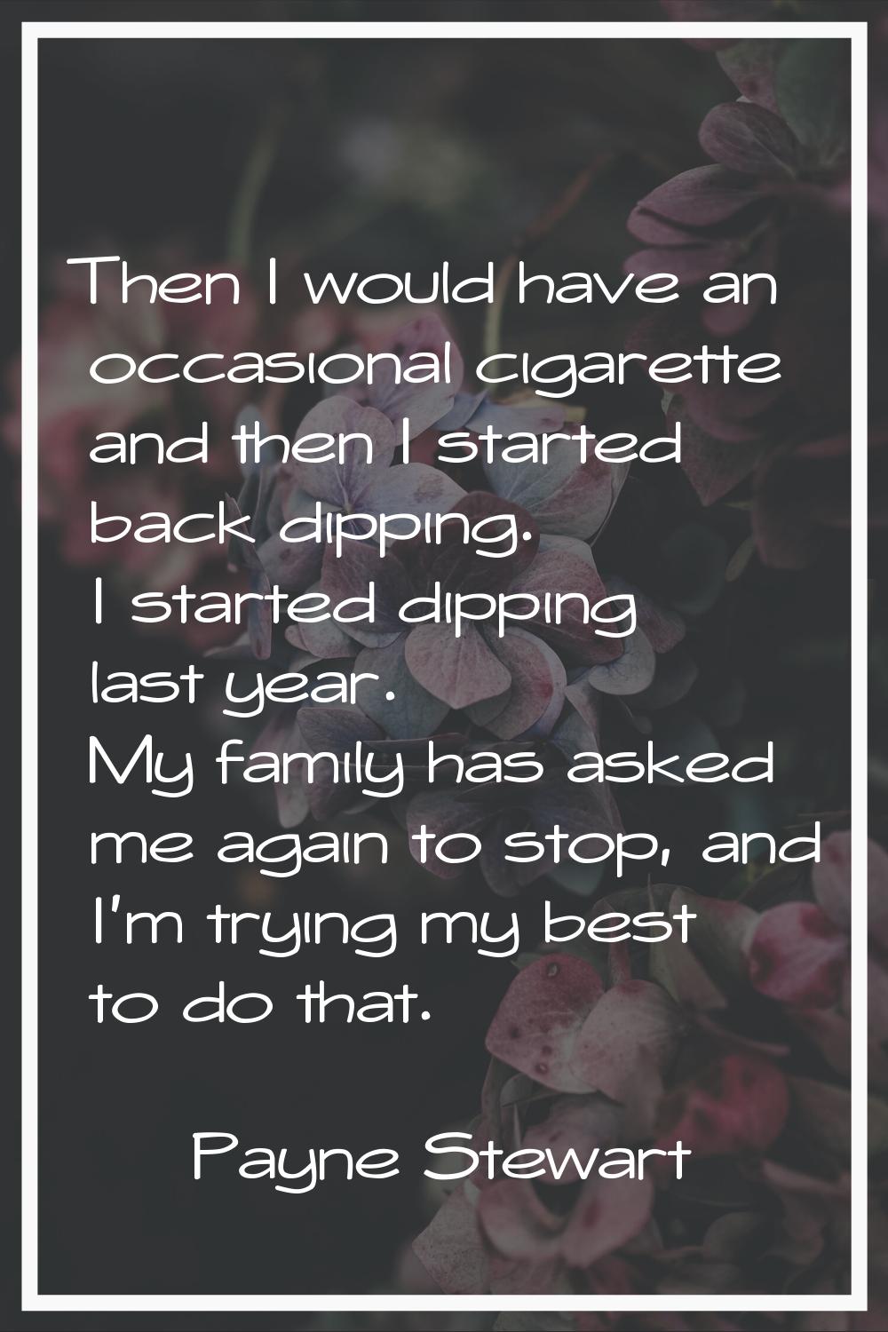 Then I would have an occasional cigarette and then I started back dipping. I started dipping last y