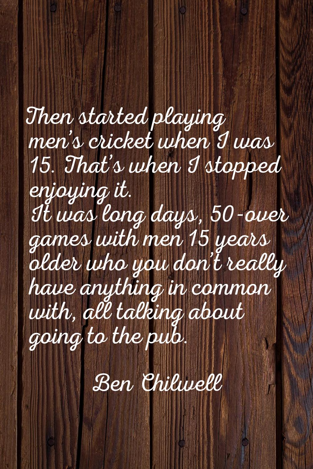 Then started playing men’s cricket when I was 15. That’s when I stopped enjoying it. It was long da