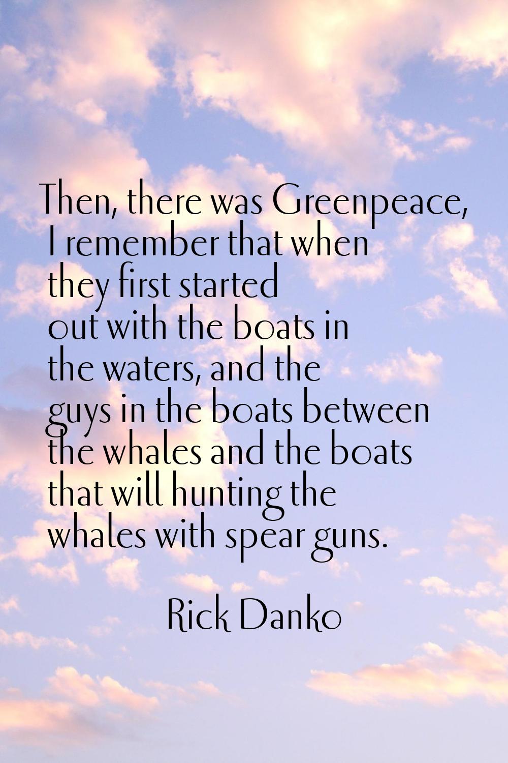 Then, there was Greenpeace, I remember that when they first started out with the boats in the water