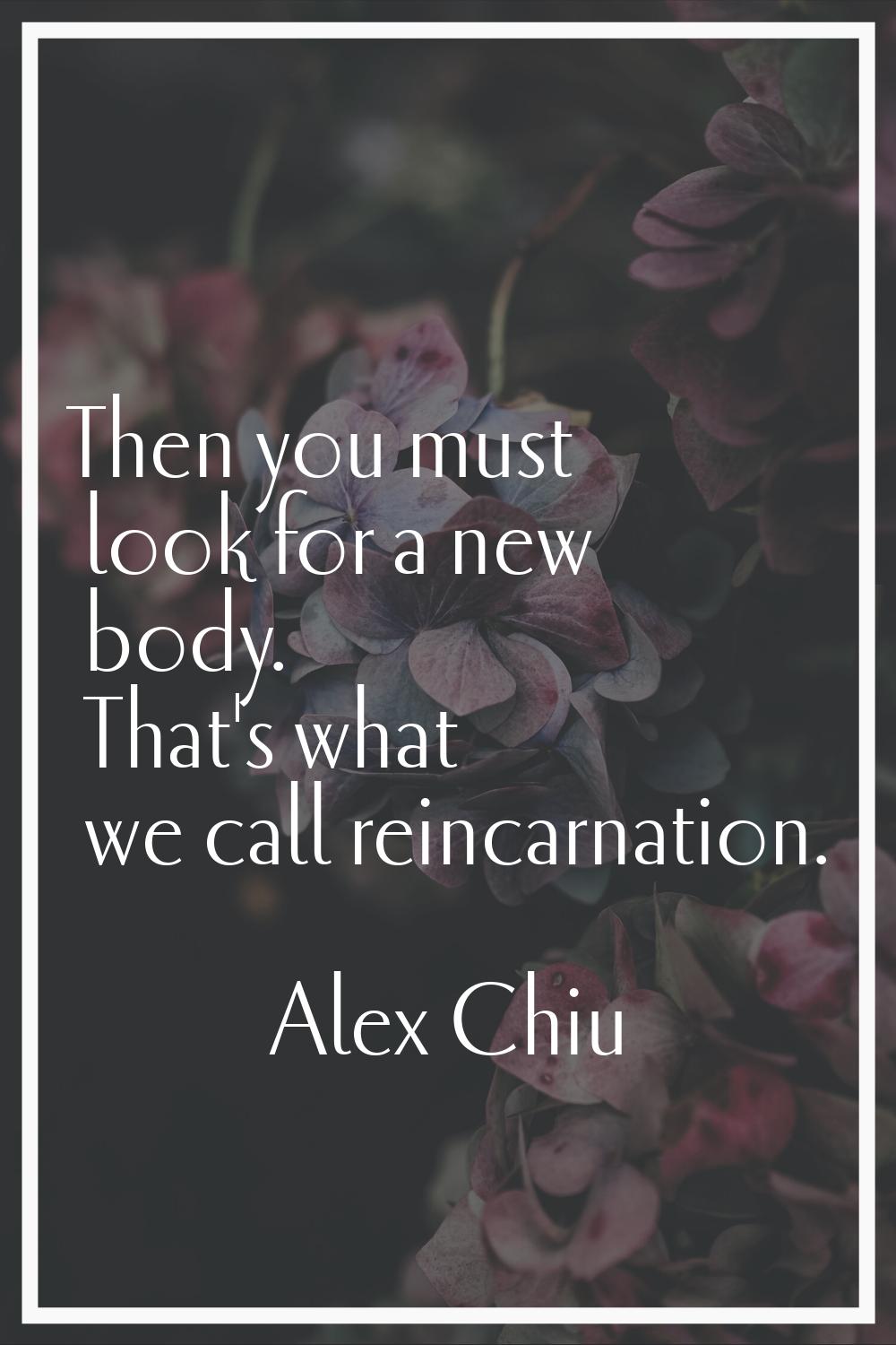 Then you must look for a new body. That's what we call reincarnation.