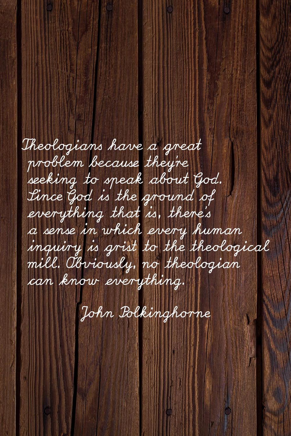 Theologians have a great problem because they're seeking to speak about God. Since God is the groun