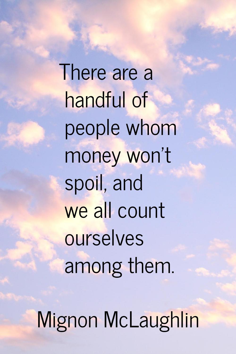 There are a handful of people whom money won't spoil, and we all count ourselves among them.