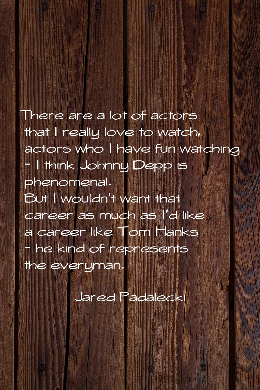 There are a lot of actors that I really love to watch, actors who I have fun watching - I think Joh