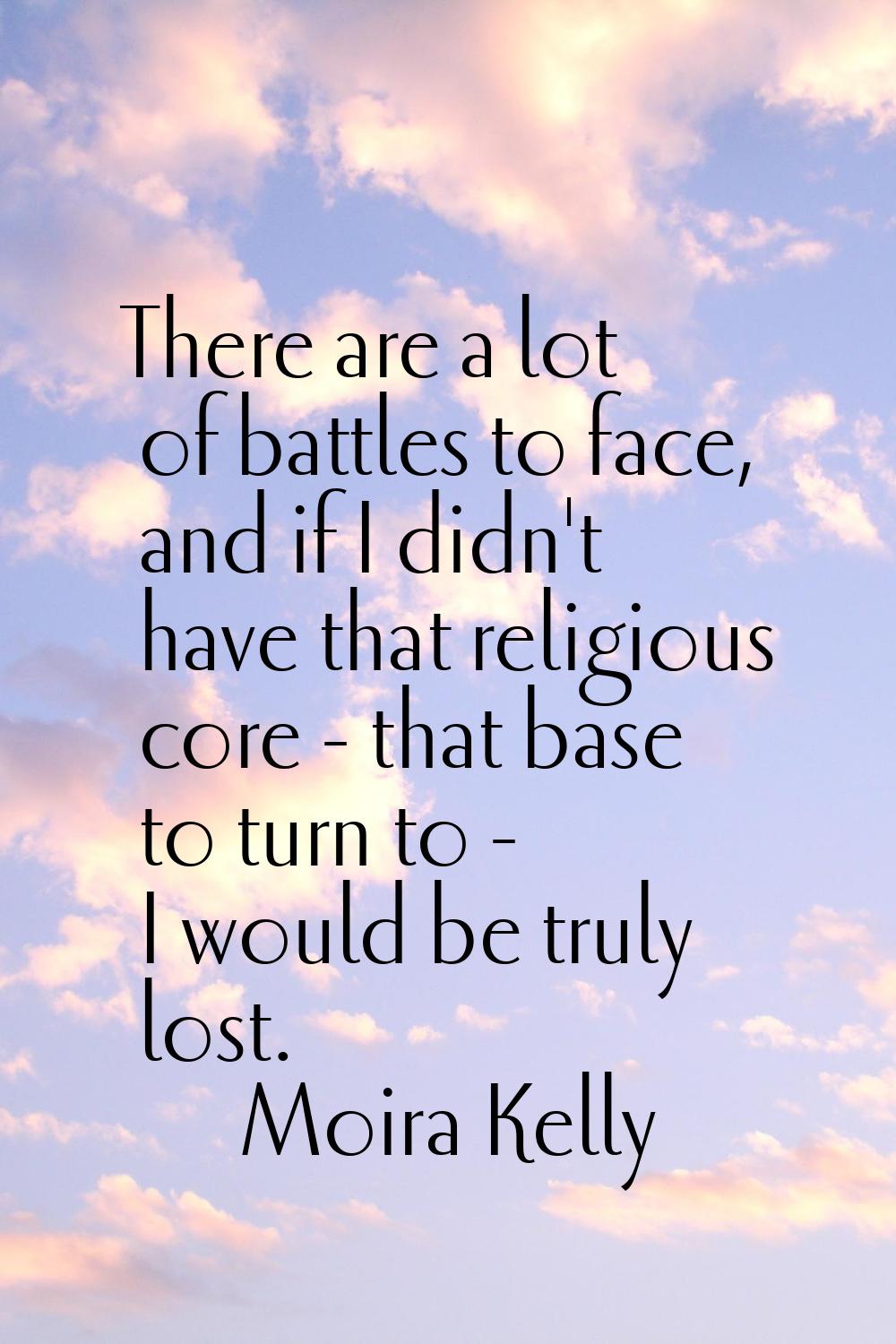 There are a lot of battles to face, and if I didn't have that religious core - that base to turn to