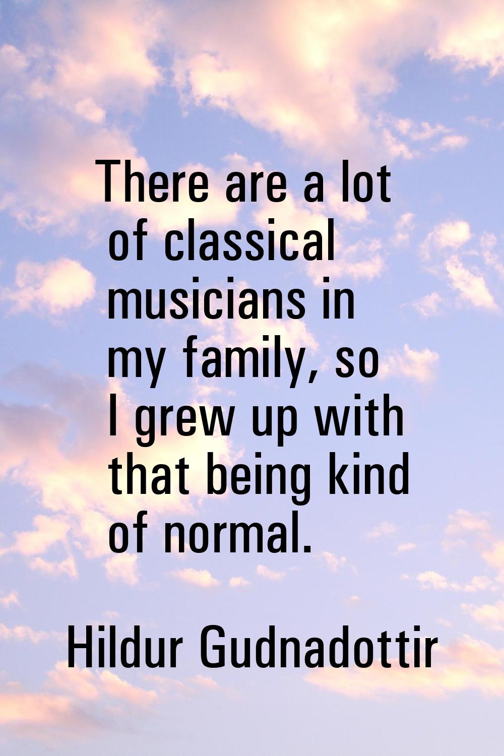 There are a lot of classical musicians in my family, so I grew up with that being kind of normal.