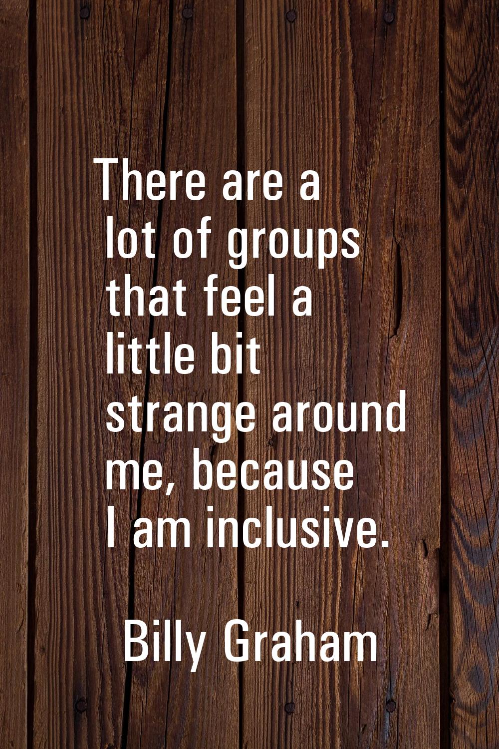There are a lot of groups that feel a little bit strange around me, because I am inclusive.