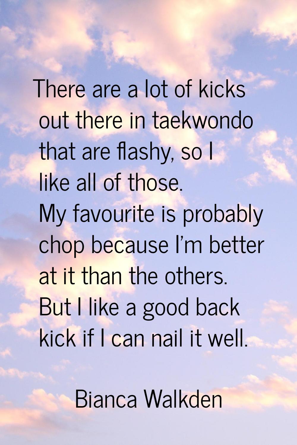 There are a lot of kicks out there in taekwondo that are flashy, so I like all of those. My favouri