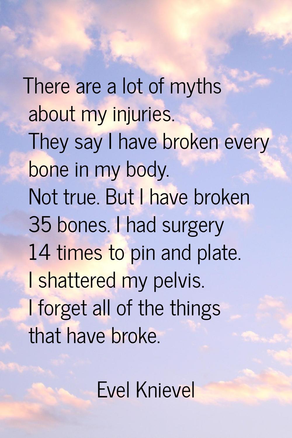 There are a lot of myths about my injuries. They say I have broken every bone in my body. Not true.