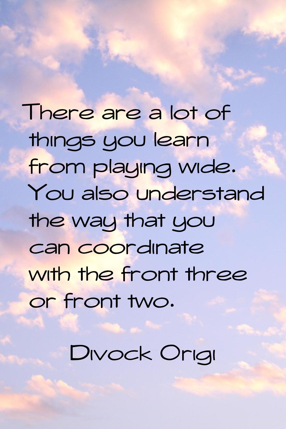 There are a lot of things you learn from playing wide. You also understand the way that you can coo