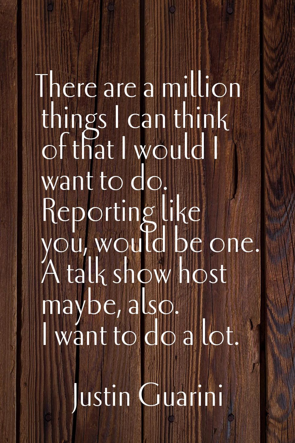 There are a million things I can think of that I would I want to do. Reporting like you, would be o