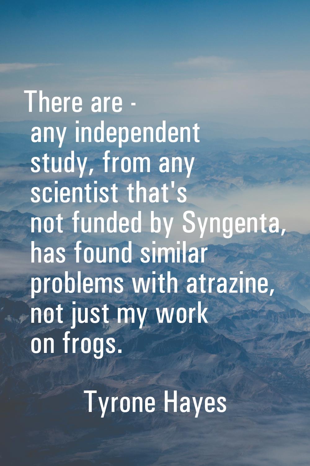There are - any independent study, from any scientist that's not funded by Syngenta, has found simi