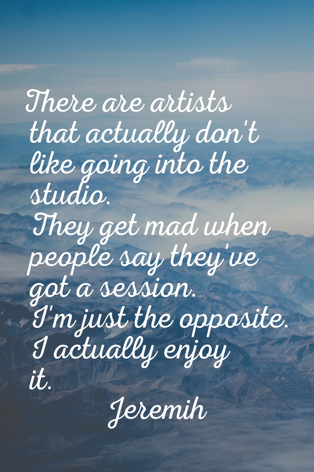 There are artists that actually don't like going into the studio. They get mad when people say they