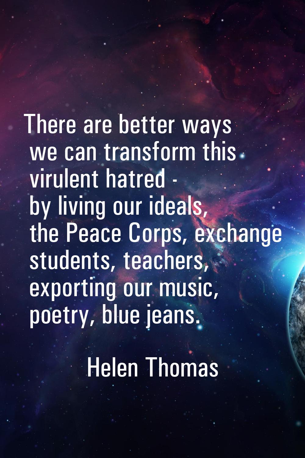 There are better ways we can transform this virulent hatred - by living our ideals, the Peace Corps