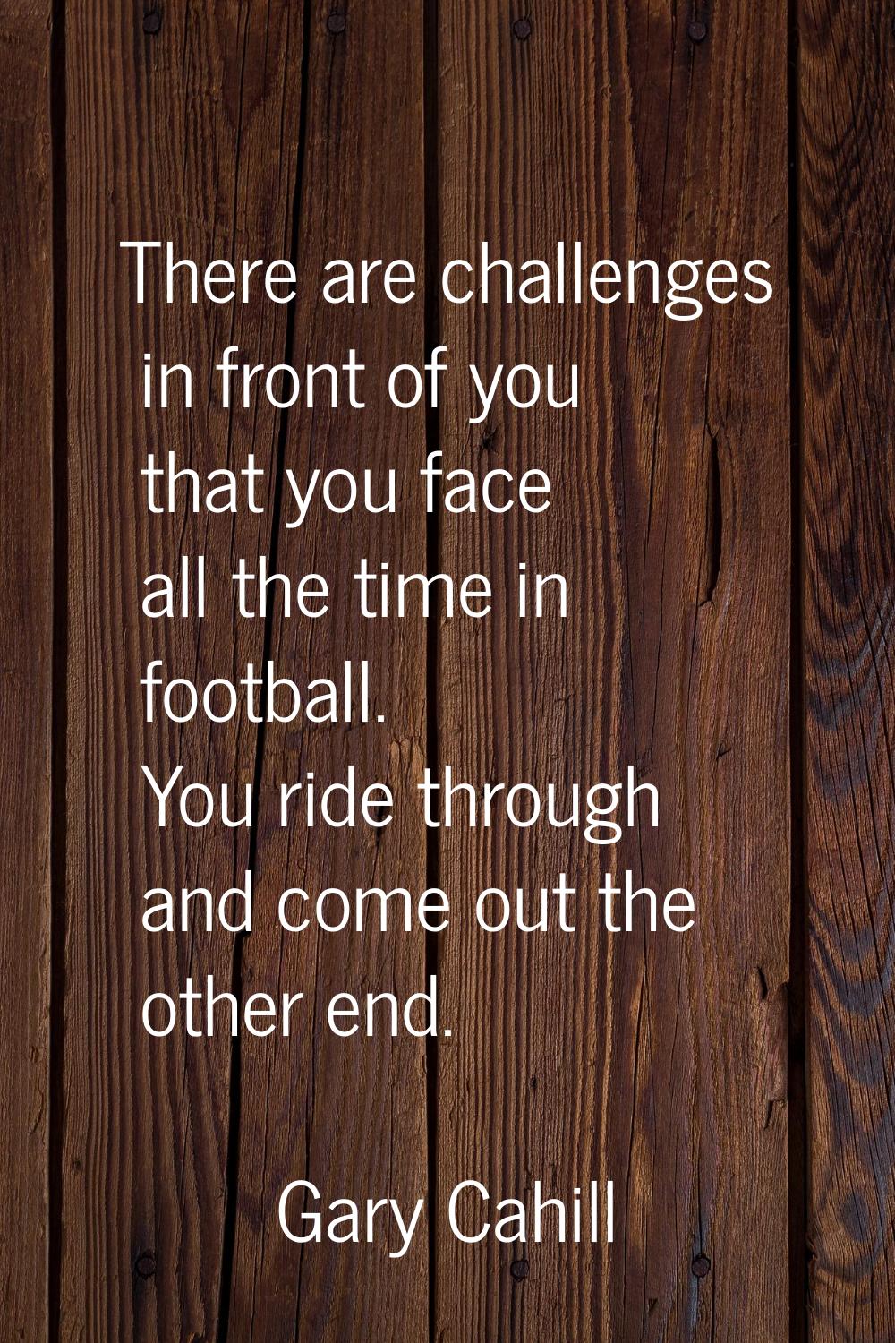 There are challenges in front of you that you face all the time in football. You ride through and c