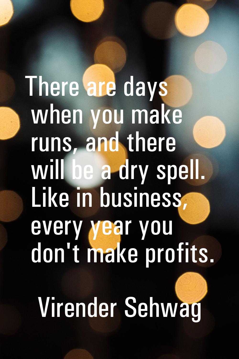 There are days when you make runs, and there will be a dry spell. Like in business, every year you 