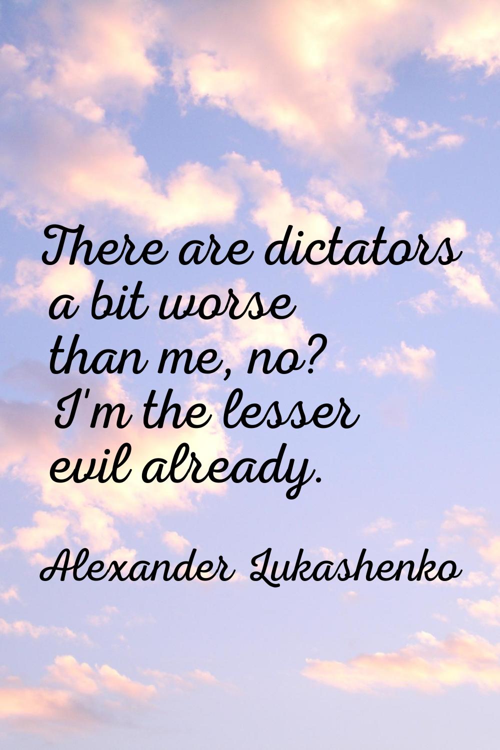 There are dictators a bit worse than me, no? I'm the lesser evil already.