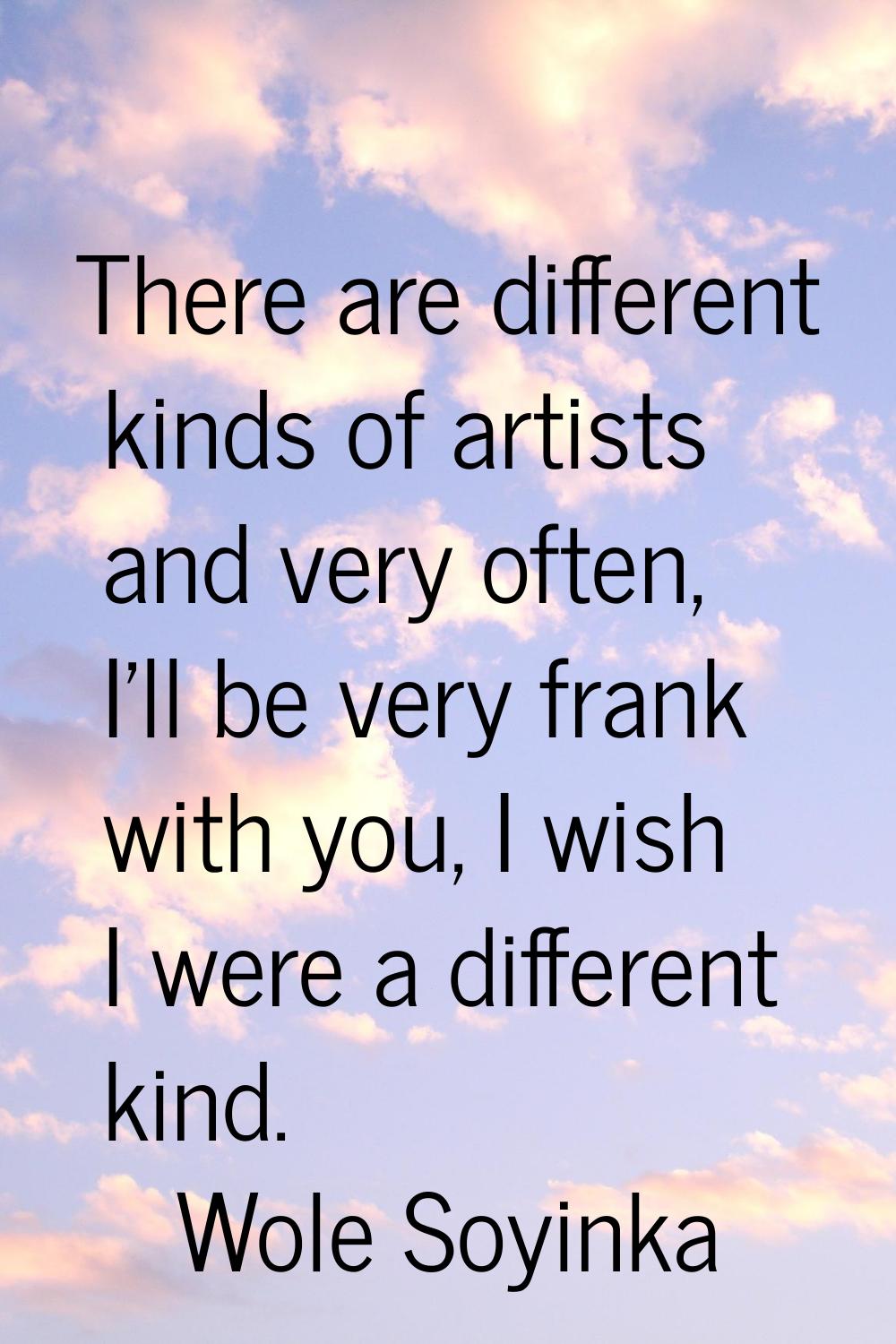 There are different kinds of artists and very often, I'll be very frank with you, I wish I were a d