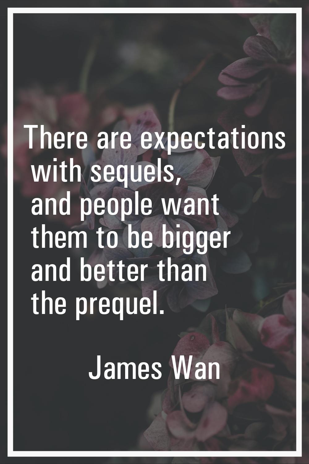 There are expectations with sequels, and people want them to be bigger and better than the prequel.
