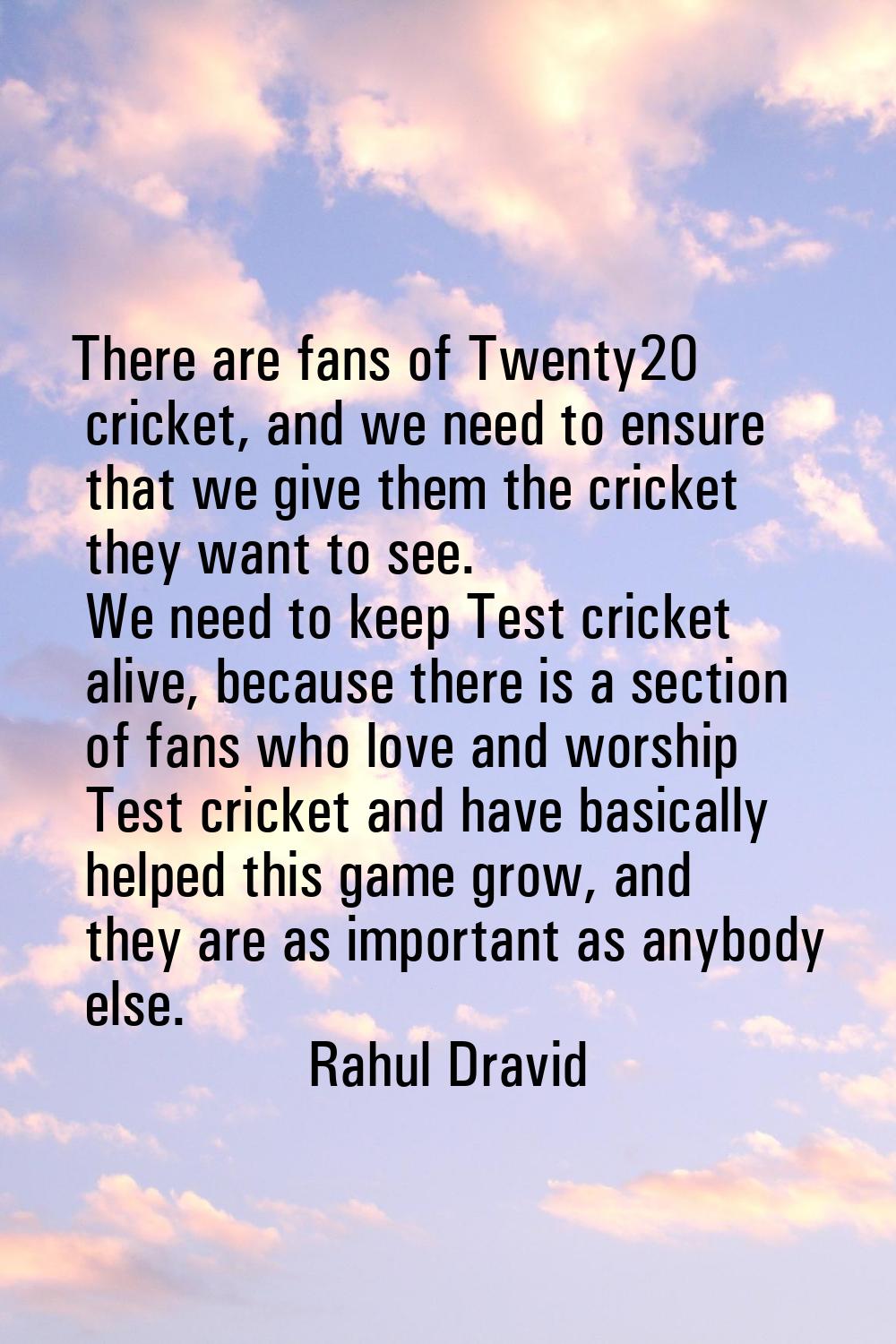 There are fans of Twenty20 cricket, and we need to ensure that we give them the cricket they want t