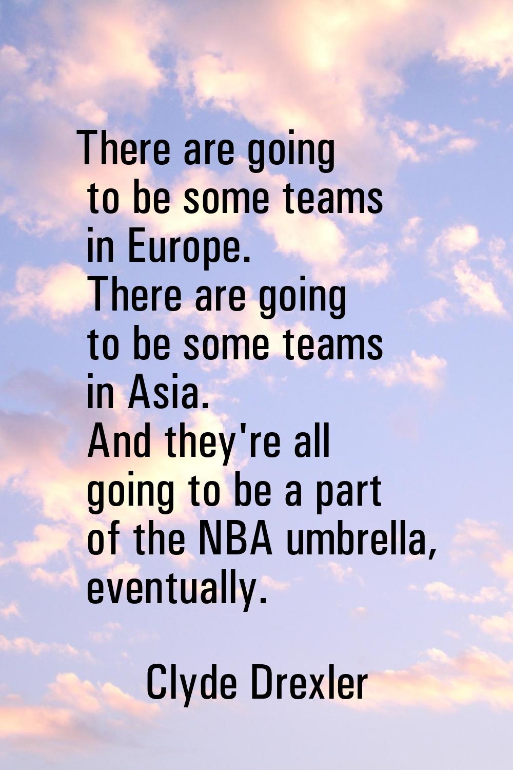 There are going to be some teams in Europe. There are going to be some teams in Asia. And they're a