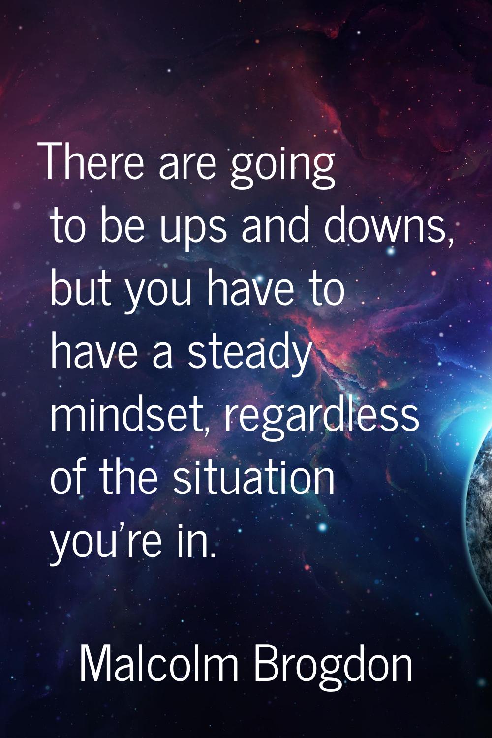 There are going to be ups and downs, but you have to have a steady mindset, regardless of the situa