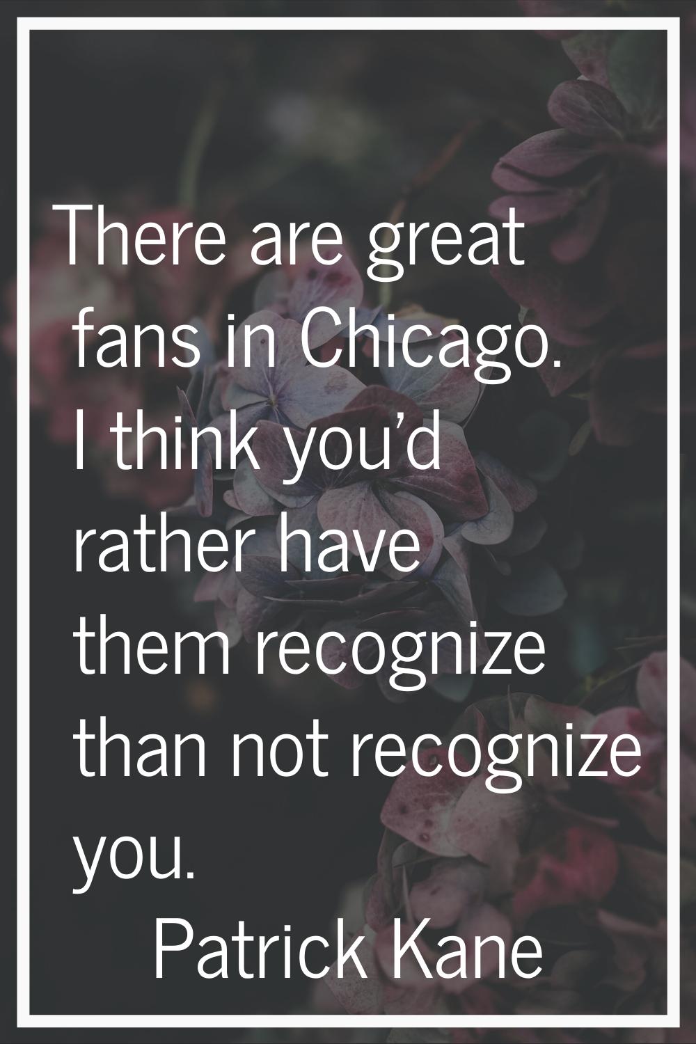 There are great fans in Chicago. I think you'd rather have them recognize than not recognize you.
