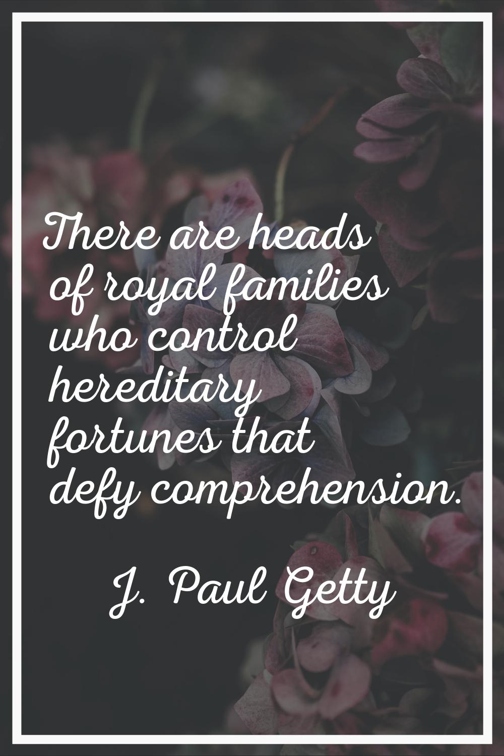 There are heads of royal families who control hereditary fortunes that defy comprehension.