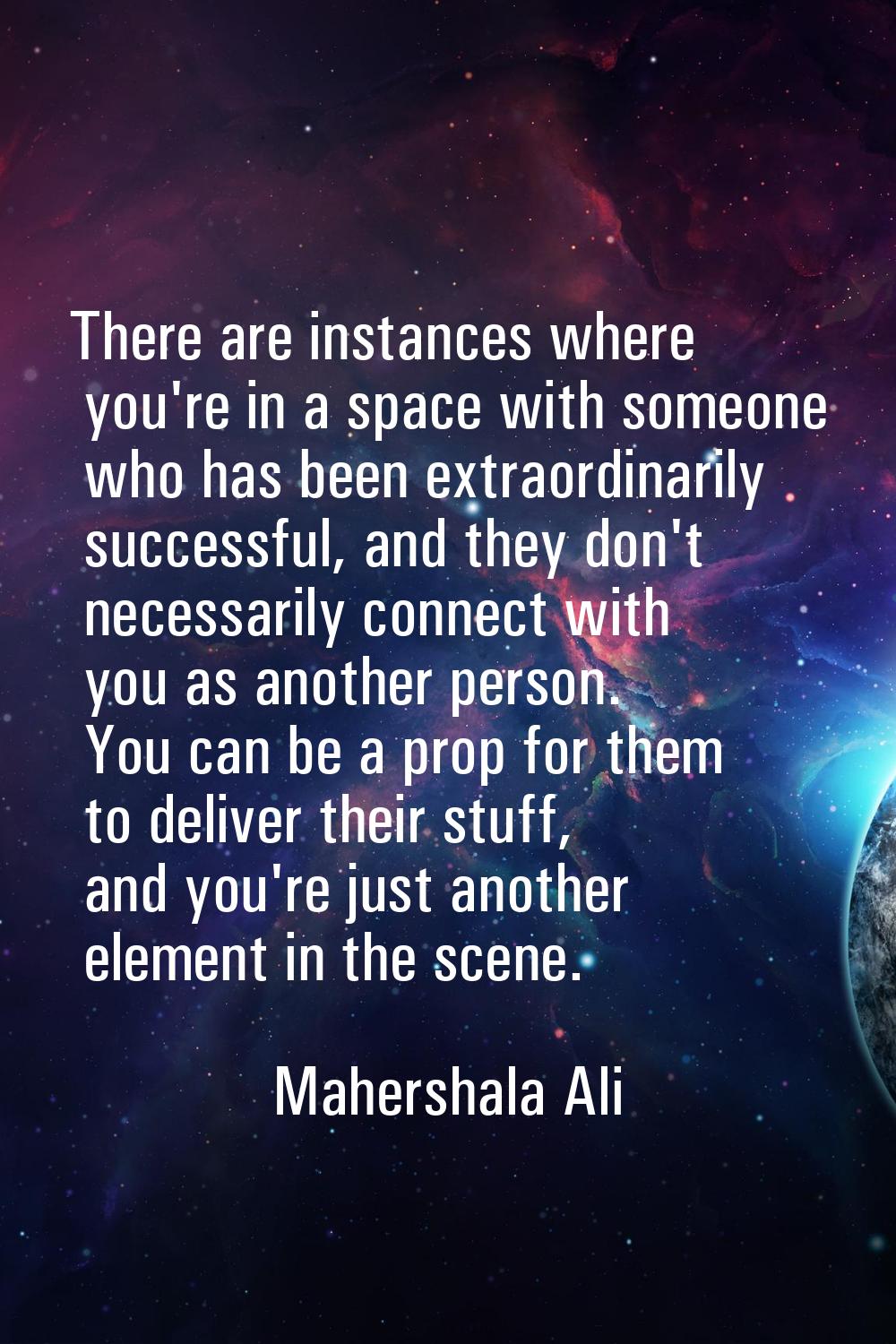 There are instances where you're in a space with someone who has been extraordinarily successful, a