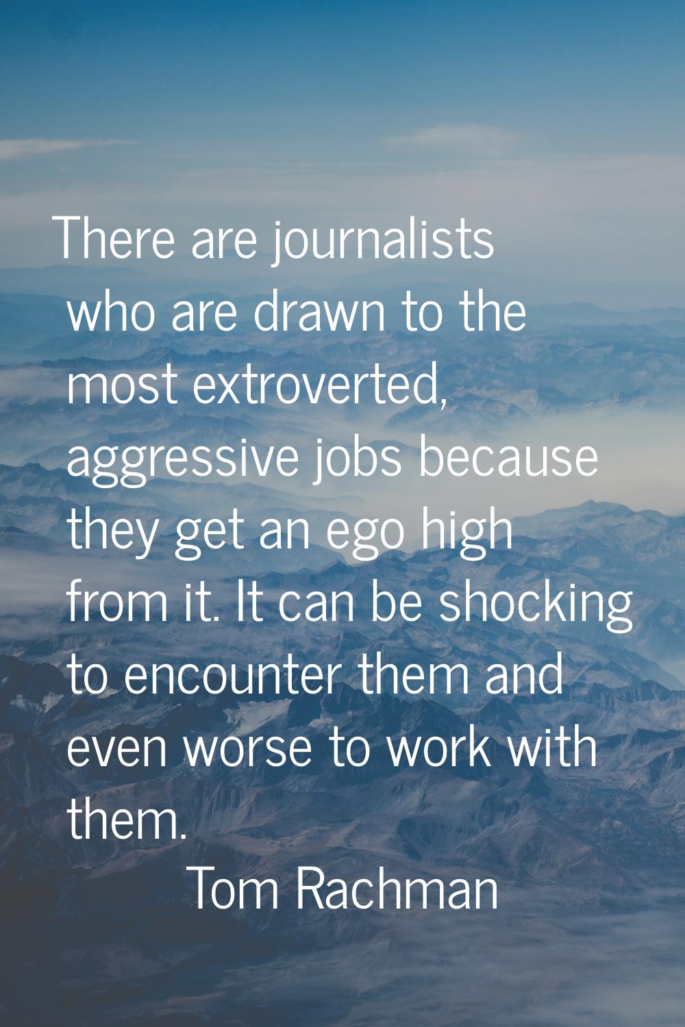 There are journalists who are drawn to the most extroverted, aggressive jobs because they get an eg