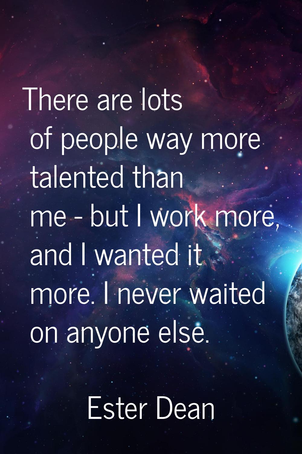 There are lots of people way more talented than me - but I work more, and I wanted it more. I never