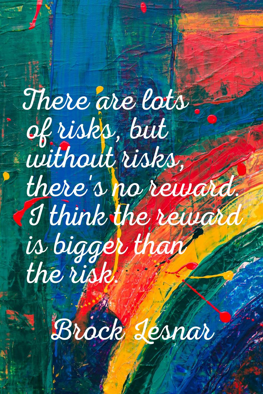 There are lots of risks, but without risks, there's no reward. I think the reward is bigger than th