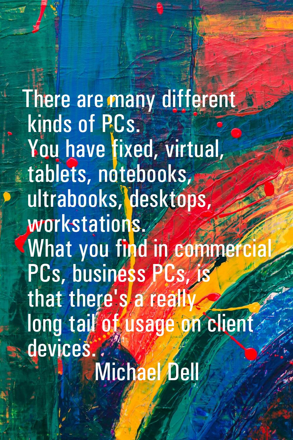 There are many different kinds of PCs. You have fixed, virtual, tablets, notebooks, ultrabooks, des