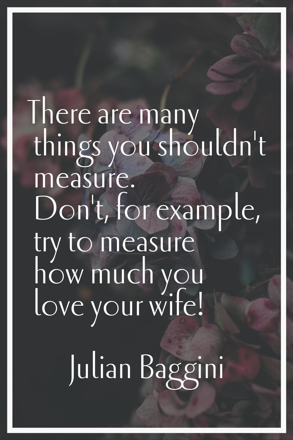 There are many things you shouldn't measure. Don't, for example, try to measure how much you love y