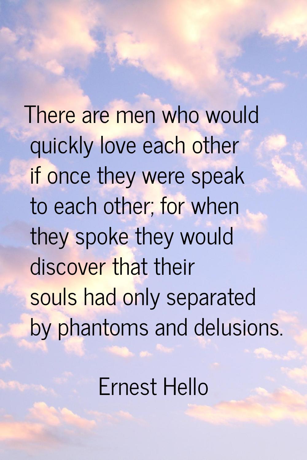 There are men who would quickly love each other if once they were speak to each other; for when the