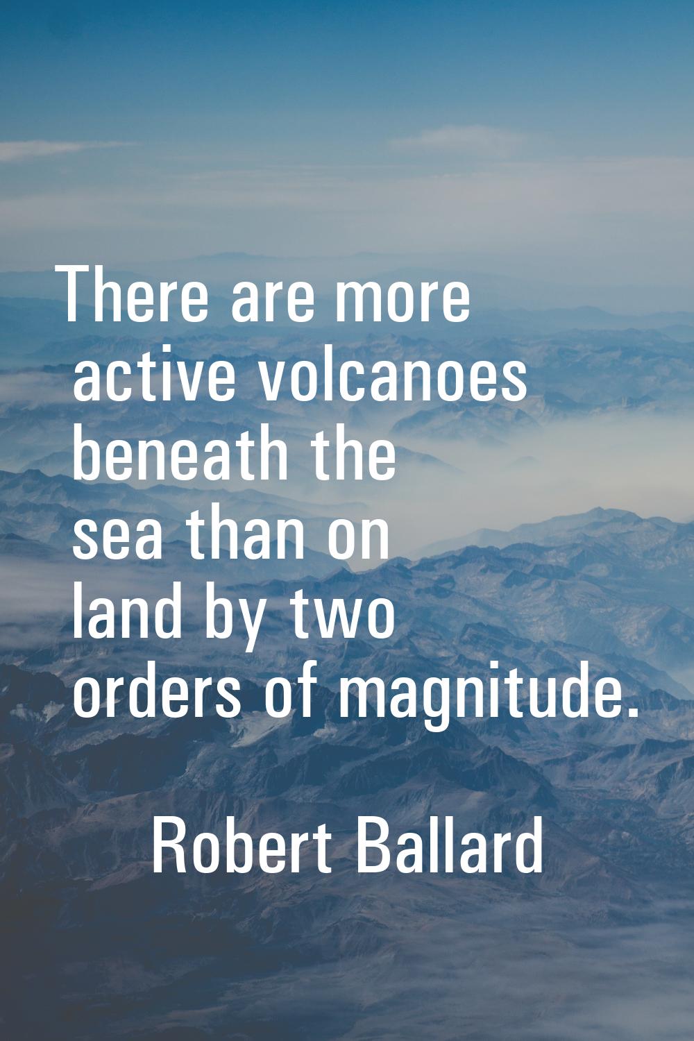There are more active volcanoes beneath the sea than on land by two orders of magnitude.