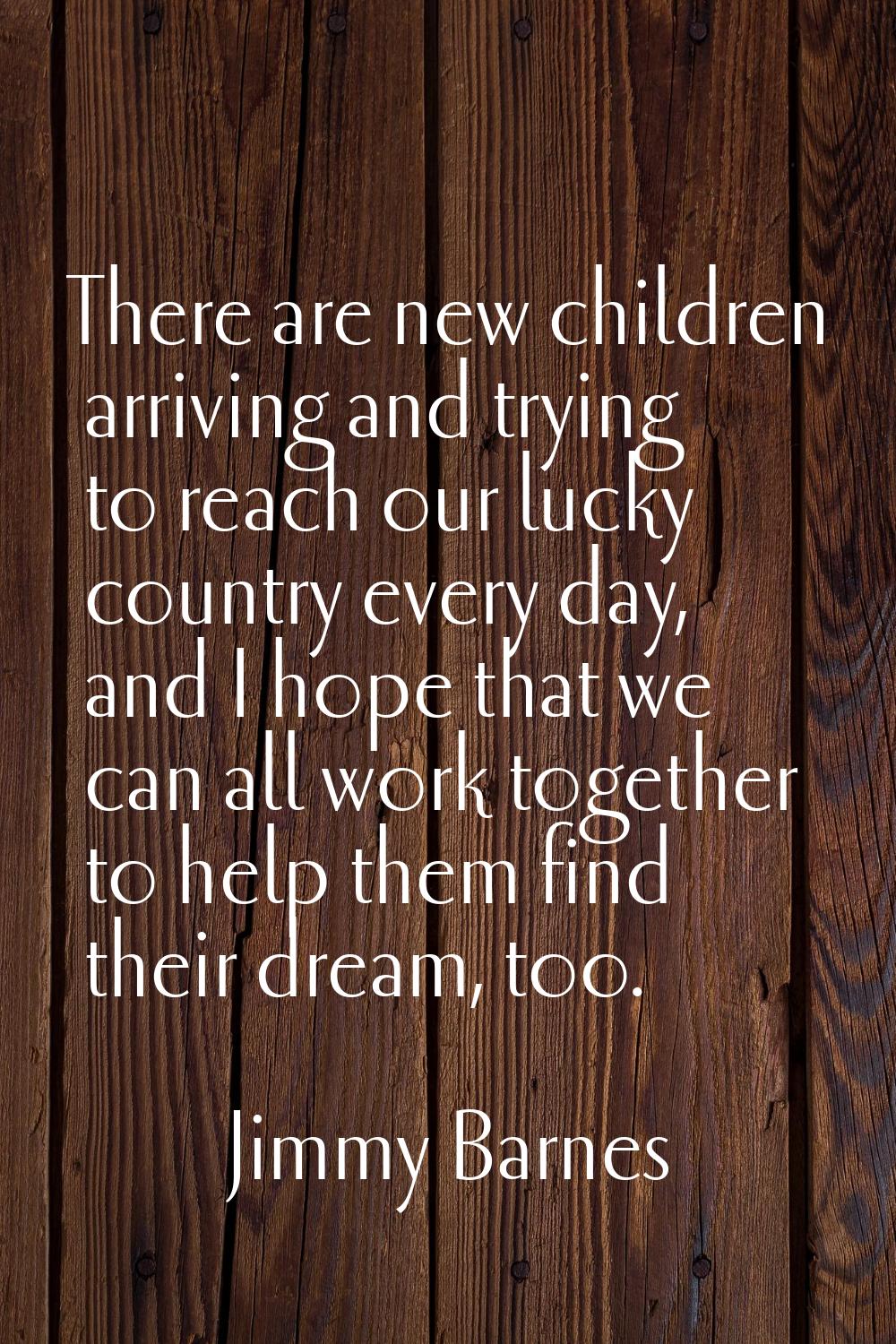 There are new children arriving and trying to reach our lucky country every day, and I hope that we