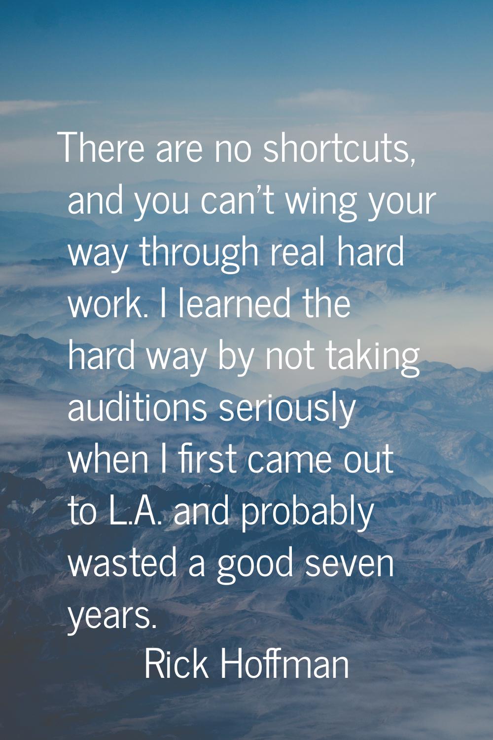 There are no shortcuts, and you can't wing your way through real hard work. I learned the hard way 