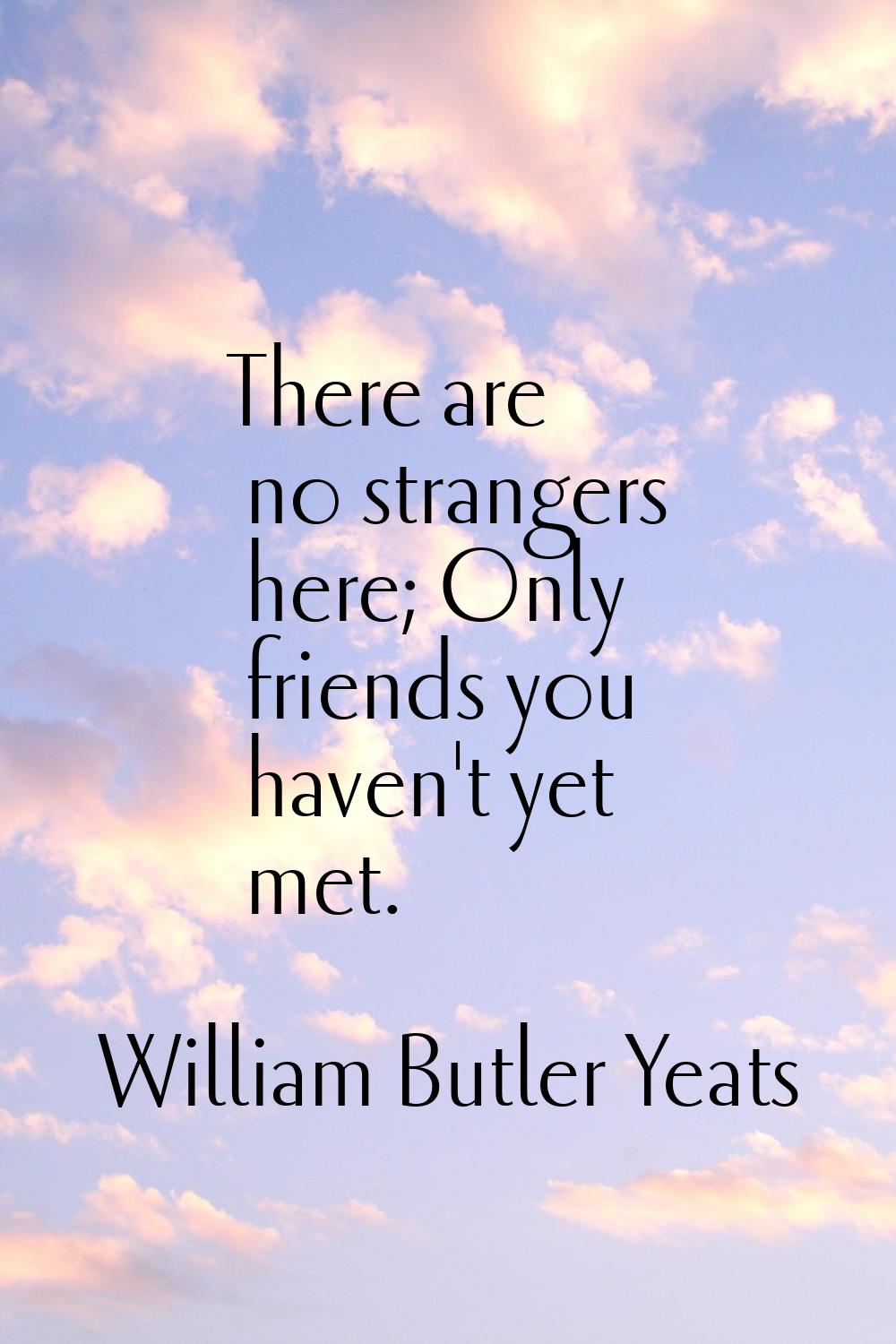 There are no strangers here; Only friends you haven't yet met.