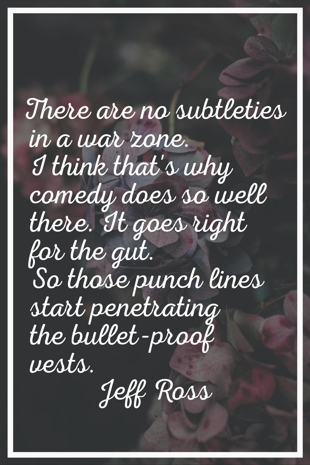 There are no subtleties in a war zone. I think that's why comedy does so well there. It goes right 
