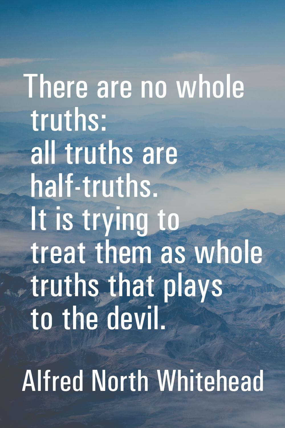 There are no whole truths: all truths are half-truths. It is trying to treat them as whole truths t