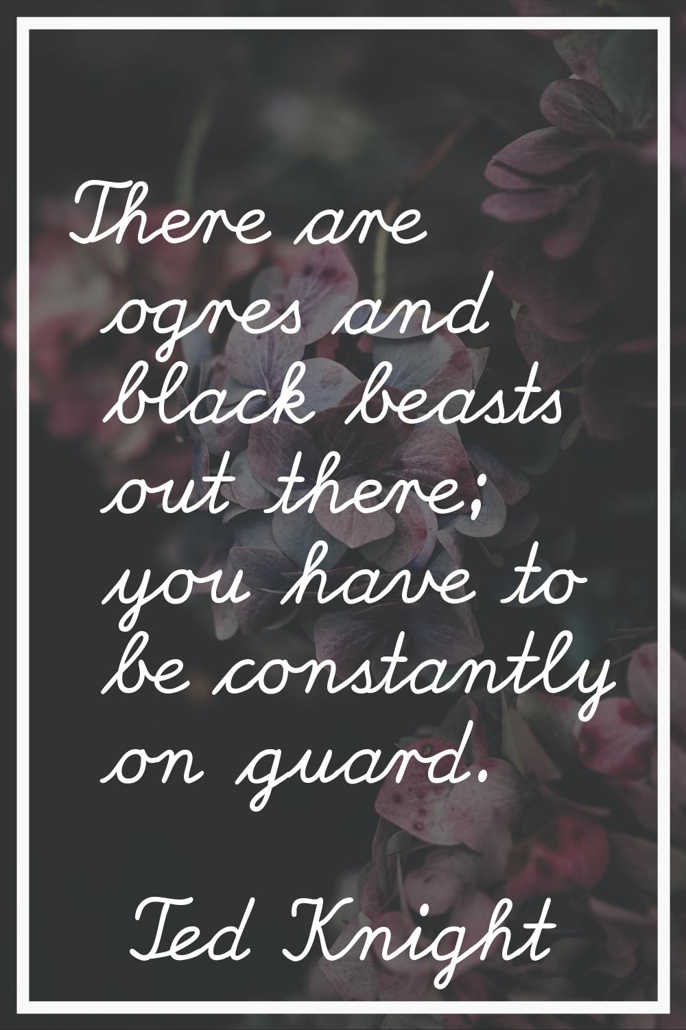 There are ogres and black beasts out there; you have to be constantly on guard.