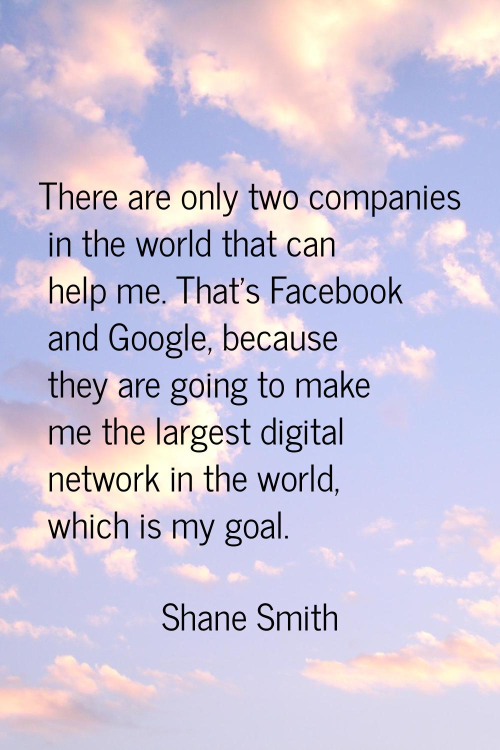 There are only two companies in the world that can help me. That's Facebook and Google, because the